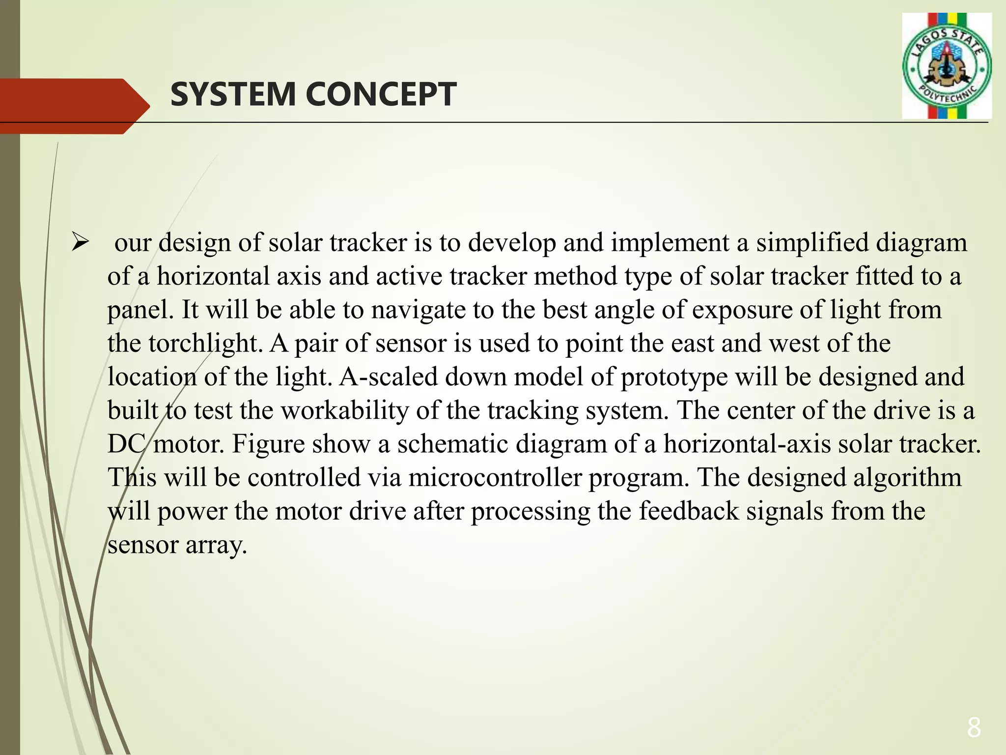 8
SYSTEM CONCEPT
 our design of solar tracker is to develop and implement a simplified diagram
of a horizontal axis and active tracker method type of solar tracker fitted to a
panel. It will be able to navigate to the best angle of exposure of light from
the torchlight. A pair of sensor is used to point the east and west of the
location of the light. A-scaled down model of prototype will be designed and
built to test the workability of the tracking system. The center of the drive is a
DC motor. Figure show a schematic diagram of a horizontal-axis solar tracker.
This will be controlled via microcontroller program. The designed algorithm
will power the motor drive after processing the feedback signals from the
sensor array.
 