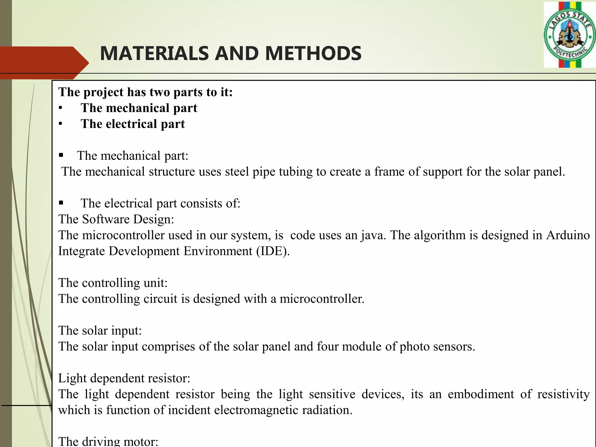 9
MATERIALS AND METHODS
The project has two parts to it:
• The mechanical part
• The electrical part
 The mechanical part:
The mechanical structure uses steel pipe tubing to create a frame of support for the solar panel.
 The electrical part consists of:
The Software Design:
The microcontroller used in our system, is code uses an java. The algorithm is designed in Arduino
Integrate Development Environment (IDE).
The controlling unit:
The controlling circuit is designed with a microcontroller.
The solar input:
The solar input comprises of the solar panel and four module of photo sensors.
Light dependent resistor:
The light dependent resistor being the light sensitive devices, its an embodiment of resistivity
which is function of incident electromagnetic radiation.
The driving motor:
 