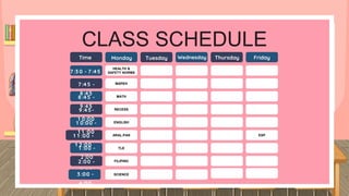 CLASS SCHEDULE
7 :3 0 - 7 :45
7 :45 -
8 :45
8 :45 -
9 :45
9 :45-
1 0:00
1 0:00 -
1 1 :00
1 1 :00 -
1 2 :00
1 :00 -
2 :00
2 :00 -
3 :00
Time Monday Tuesday Wednesday Thursday Friday
HEALTH &
SAFETY NORMS
MAPEH
MATH
RECESS
ENGLISH
ARAL.PAN
TLE
FILIPINO
ESP
3 :00 -
4:00
SCIENCE
 
