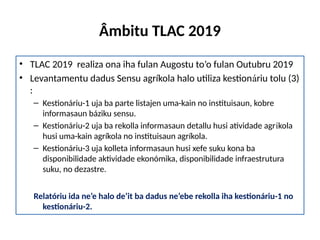 Âmbitu TLAC 2019
• TLAC 2019 realiza ona iha fulan Augostu to’o fulan Outubru 2019
• Levantamentu dadus Sensu agríkola halo utiliza kestionáriu tolu (3)
:
– Kestionáriu-1 uja ba parte listajen uma-kain no instituisaun, kobre
informasaun báziku sensu.
– Kestionáriu-2 uja ba rekolla informasaun detallu husi atividade agríkola
husi uma-kain agríkola no instituisaun agríkola.
– Kestionáriu-3 uja kolleta informasaun husi xefe suku kona ba
disponibilidade aktividade ekonómika, disponibilidade infraestrutura
suku, no dezastre.
Relatóriu ida ne’e halo de’it ba dadus ne’ebe rekolla iha kestionáriu-1 no
kestionáriu-2.
 