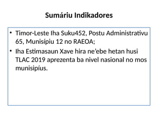 Sumáriu Indikadores
• Timor-Leste Iha Suku452, Postu Administrativu
65, Munisípiu 12 no RAEOA;
• Iha Estimasaun Xave hira ne’ebe hetan husi
TLAC 2019 aprezenta ba nivel nasional no mos
munisipíus.
 