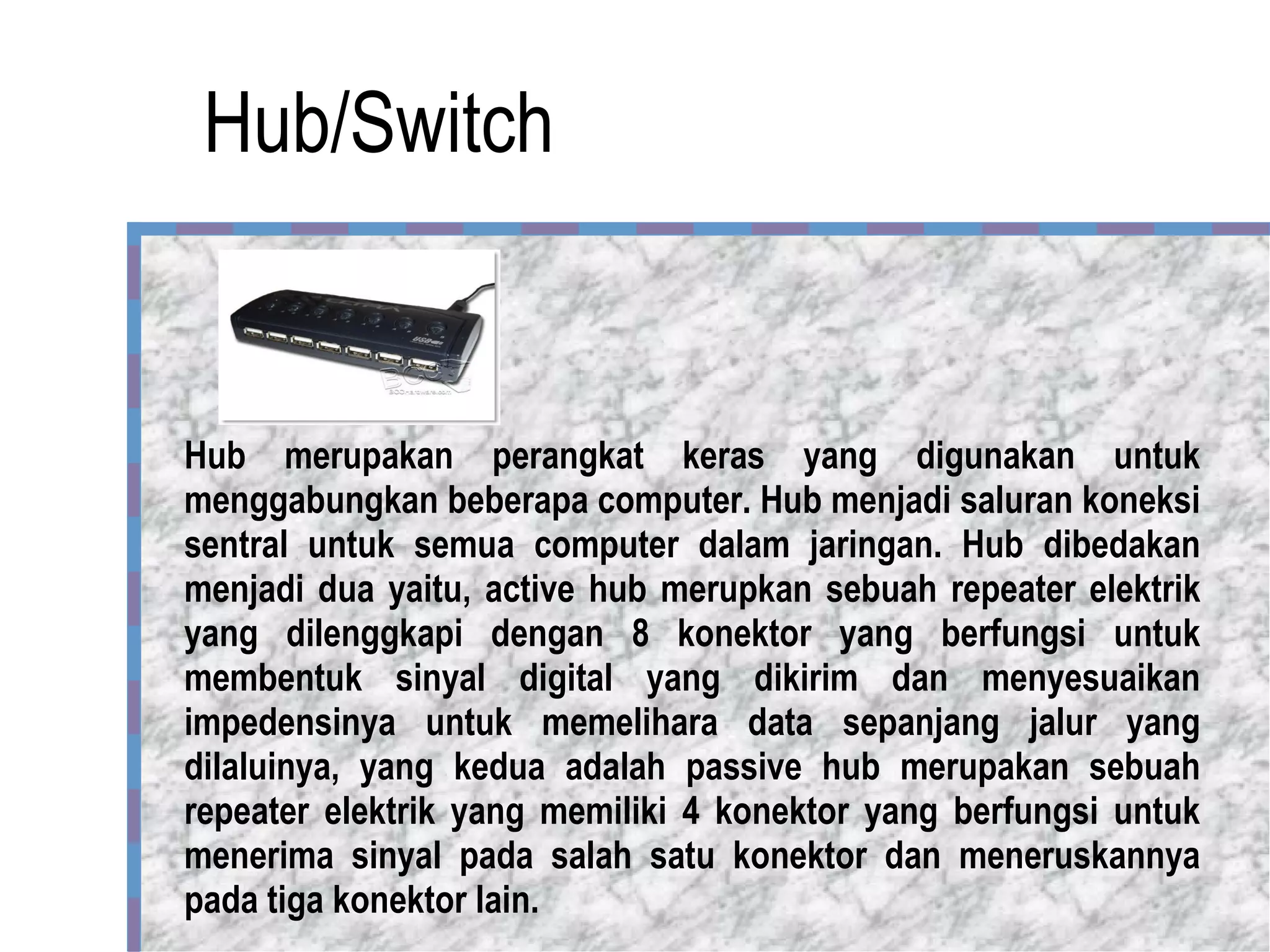 Hub/Switch Hub merupakan perangkat keras yang digunakan untuk menggabungkan beberapa computer. Hub menjadi saluran koneksi sentral untuk semua computer dalam jaringan. Hub dibedakan menjadi dua yaitu, active hub merupkan sebuah repeater elektrik yang dilenggkapi dengan 8 konektor yang berfungsi untuk membentuk sinyal digital yang dikirim dan menyesuaikan impedensinya untuk memelihara data sepanjang jalur yang dilaluinya, yang kedua adalah passive hub merupakan sebuah repeater elektrik yang memiliki 4 konektor yang berfungsi untuk menerima sinyal pada salah satu konektor dan meneruskannya pada tiga konektor lain.  