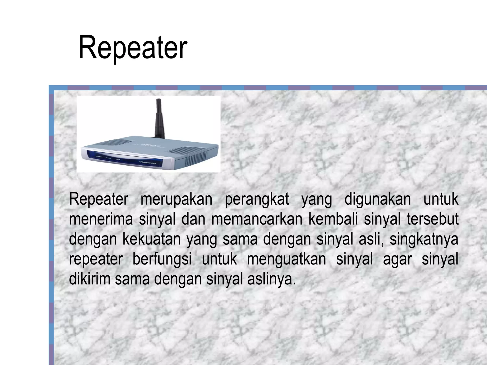 Repeater Repeater merupakan perangkat yang digunakan untuk menerima sinyal dan memancarkan kembali sinyal tersebut dengan kekuatan yang sama dengan sinyal asli, singkatnya repeater berfungsi untuk menguatkan sinyal agar sinyal dikirim sama dengan sinyal aslinya. 