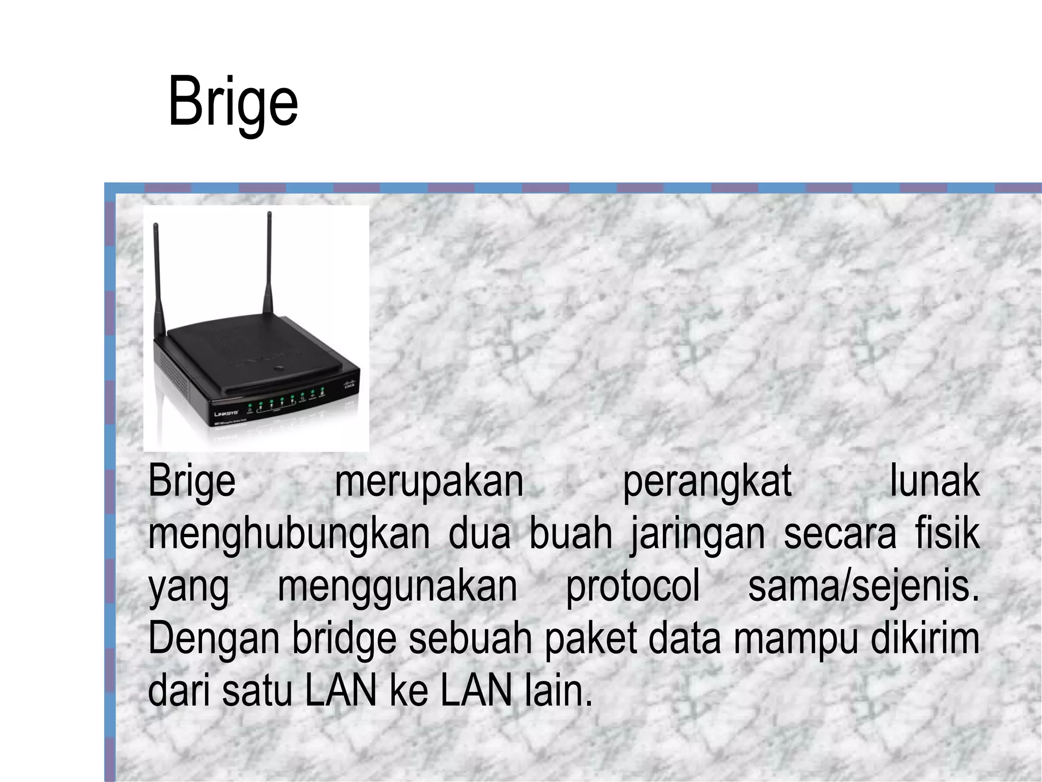 Brige Brige merupakan perangkat lunak menghubungkan dua buah jaringan secara fisik yang menggunakan protocol sama/sejenis. Dengan bridge sebuah paket data mampu dikirim dari satu LAN ke LAN lain.  