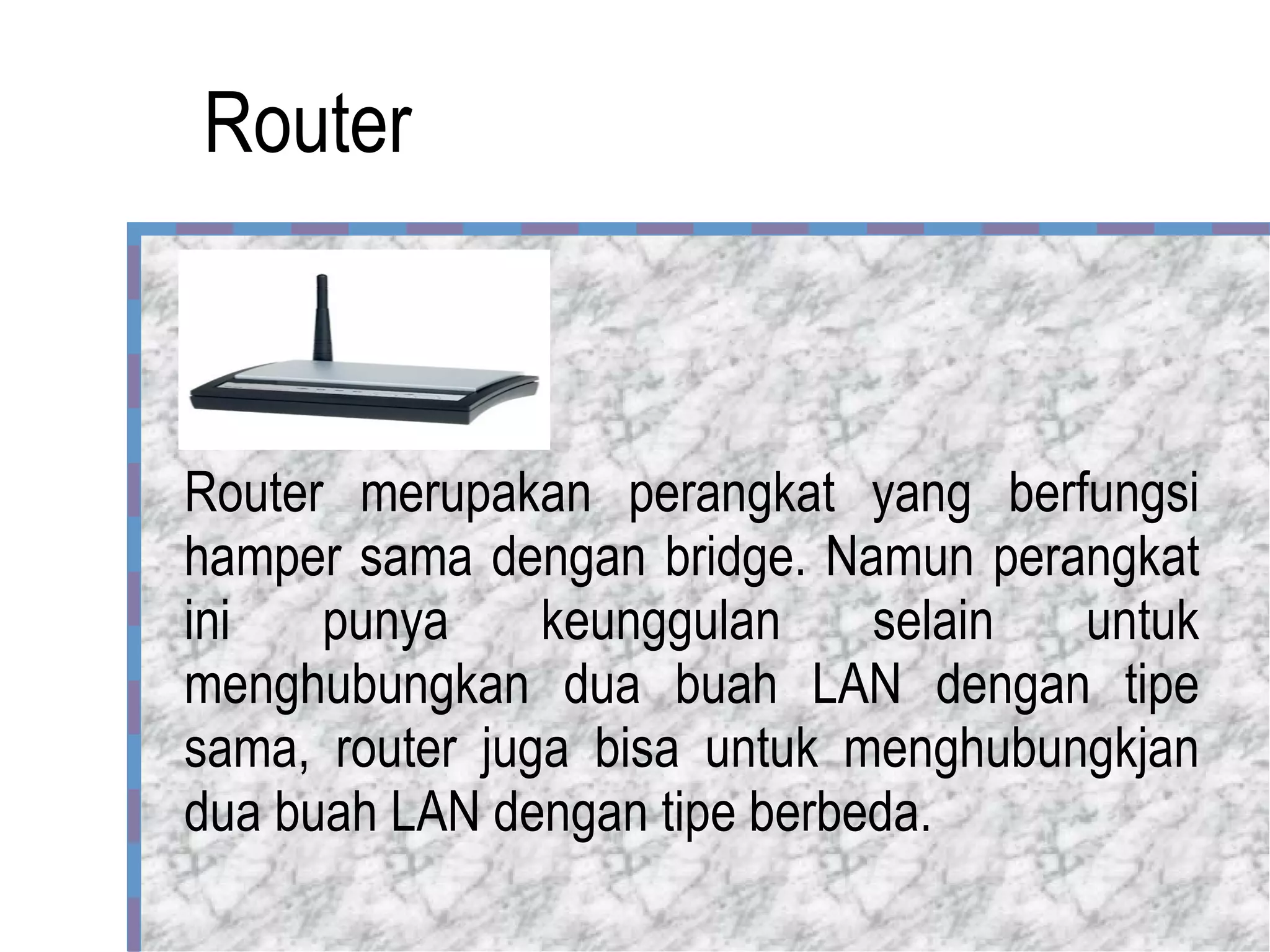 Router Router merupakan perangkat yang berfungsi hamper sama dengan bridge. Namun perangkat ini punya keunggulan selain untuk menghubungkan dua buah LAN dengan tipe sama, router juga bisa untuk menghubungkjan dua buah LAN dengan tipe berbeda.  