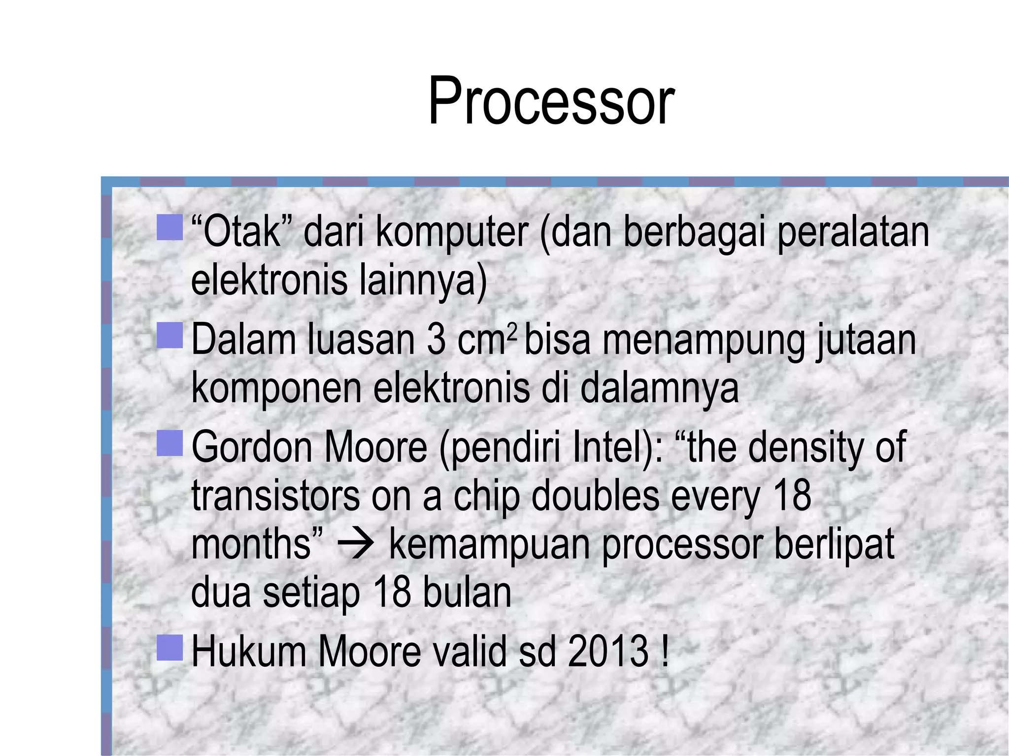 Processor “ Otak” dari komputer (dan berbagai peralatan elektronis lainnya) Dalam luasan 3 cm 2  bisa menampung jutaan komponen elektronis di dalamnya Gordon Moore (pendiri Intel): “the density of transistors on a chip doubles every 18 months”    kemampuan processor berlipat dua setiap 18 bulan Hukum Moore valid sd 2013 ! 