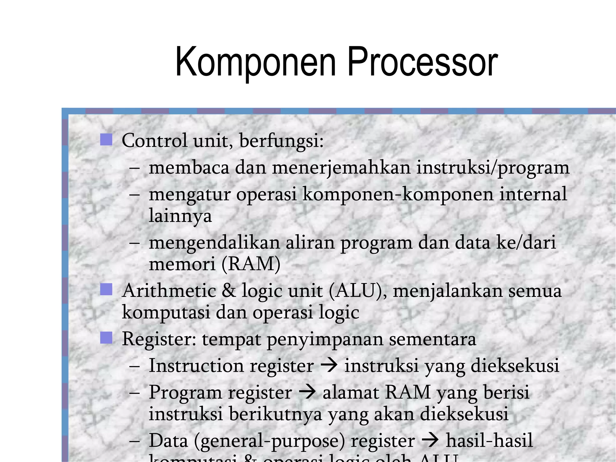 Komponen Processor Control unit, berfungsi: membaca dan menerjemahkan instruksi/program mengatur operasi komponen-komponen internal lainnya mengendalikan aliran program dan data ke/dari memori (RAM) Arithmetic & logic unit (ALU), menjalankan semua komputasi dan operasi logic Register: tempat penyimpanan sementara  Instruction register    instruksi yang dieksekusi Program register    alamat RAM yang berisi instruksi berikutnya yang akan dieksekusi Data (general-purpose) register    hasil-hasil komputasi & operasi logic oleh ALU 