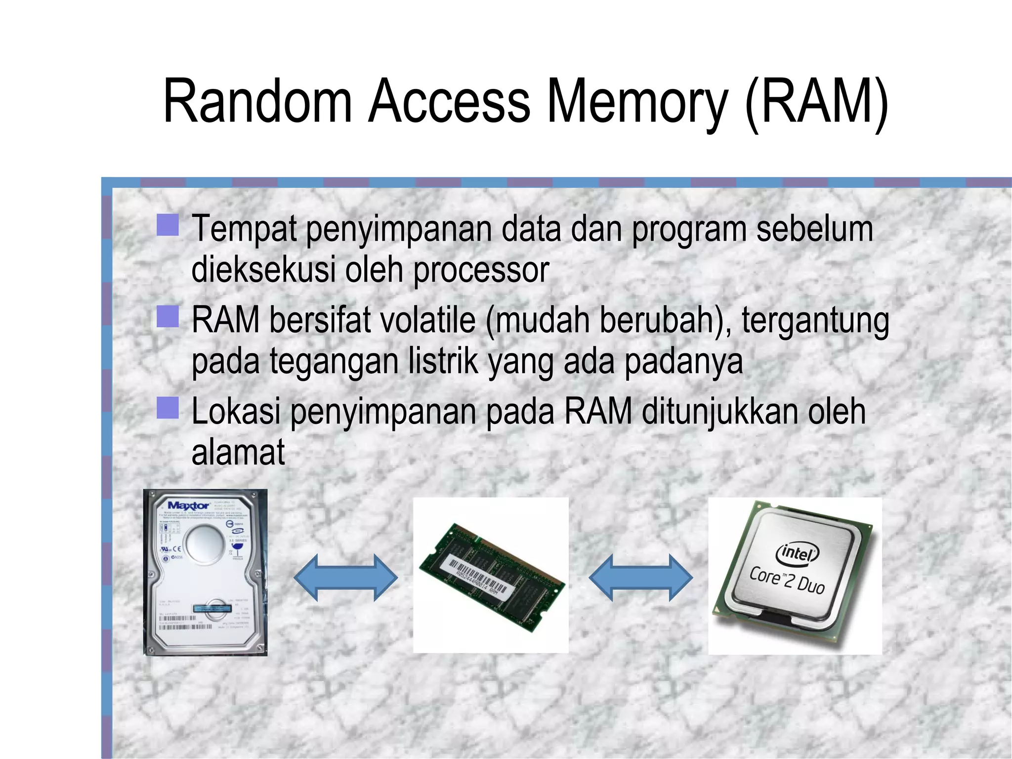 Random Access Memory (RAM) Tempat penyimpanan data dan program sebelum dieksekusi oleh processor RAM bersifat volatile (mudah berubah), tergantung pada tegangan listrik yang ada padanya Lokasi penyimpanan pada RAM ditunjukkan oleh alamat 