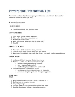 Powerpoint: Presentation Tips
PowerPoint slideshows should enhance your presentation, not detract from it. Here are a few
simple tips to start you on the right track.
A. Presentation structure:
1. INTRO SLIDE:
 Title of presentation, date, presenter name
2. OUTLINE SLIDE:
1. Main points of what you will talk about
2. Then follow the structure you‟ve laid out
3. Start broad, finish specific
4. Rank Information (What NEEDS to go on the slide)
5. Simplify
3. CONTENT SLIDES:
1. Cover detailed information based on your outline
2. As many slides as you need, as many as 1-2 per minute
3. Remember Powerpoint is more visual than verbal: “a picture is worth a thousand words”
4. FINAL SLIDE:
1. Audience will likely take away the last thing you say
2. So make a point to have the last slide be meaningful
o provide contact information for followup?
o pose a question for discussion?
o finish with a joke/or light hearted conclusion?
3. At the very least put a blank slide at the end
o provides a non-distracting placeholder for discussion
o prevents clicking through back to Powerpoint application
5. Slide types:
TEXT:
1. Highlight your presentation, don‟t create a substitute for it
2. Bullet points, not complete sentences
3. 4-6 points per page
4. No large blocks of text, audience stops listening, and reads
5. Consider showing one point at a time, using animation
 