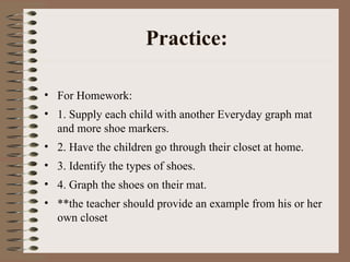 Practice: <ul><li>For Homework: </li></ul><ul><li>1. Supply each child with another Everyday graph mat and more shoe marke...