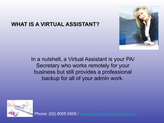 WHAT IS A VIRTUAL ASSISTANT?




      In a nutshell, a Virtual Assistant is your PA/
        Secretary who works remotely for your
       business but still provides a professional
           backup for all of your admin work.




       Phone: (02) 8005 0505 / www.assistinguvirtually.com.au
 