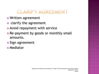  Written

agreement
 clarify the agreement
 Avoid repayment with service
 Re-payment by goods or monthly small
amounts.
 Sign agreement
 Mediator

Bartering for Professional services(Corey, "Chapter 7,Sexual Attractions in the Client-Therapist
Relationship," 2011)
Blanca

 