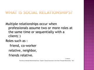 Multiple relationships occur when
professionals assume two or more roles at
the same time or sequentially with a
client( )
Roles such as :
friend, co-worker
relative, neighbor,
friends relative.
S. Navarro
The Ethics of Multiple Relationships(Corey, "Chapter 7,Sexual Attractions in the Client-Therapist Relationship," 2011

 