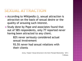 According to Wikipedia (), sexual attraction is
attraction on the basis of sexual desire or the
quality of arousing such interest.
 Study done by Pope and associates found that
out of 585 respondents, only 77 reported never
having been attracted to any client.
82% never seriously considered actual
sexual involvement
93.5% never had sexual relations with
their clients


(Corey, "Chapter 7,Sexual Attractions in the Client-Therapist Relationship," 2011)
T.Williams

 