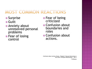  Surprise
 Guilt
 Anxiety

about
unresolved personal
problems
 Fear of losing
control

 Fear

of being
criticized
 Confusion about
boundaries and
roles
 Confusion about
actions.

Confusion about actions (Corey, "Chapter 7,Sexual Attractions in
the Client-Therapist Relationship," 2011)
T.Williams

 