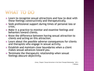 








Learn to recognize sexual attractions and how to deal with
these feelings constructively and therapeutically.
Seek professional support during times of personal loss or
crisis.
Make it a practice to monitor and examine feelings and
behaviors toward clients.
Know the difference between having sexual attraction to
clients and acting on this attraction.
Learn about the possible adverse consequences for clients
and therapists who engage in sexual activity.
Establish and maintain clear boundaries when a client
makes sexual advances toward you.
Terminate the therapeutic relationship when sexual
feelings obscure objectivity.
(Corey, "Chapter 7,Sexual Attractions in the Client-Therapist Relationship," 2011)
T.Williams

 