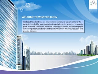 WELCOME TO WINSTON DUNN
We too at Winston Dunn are new business hunters, so we can relate to the
We too at Winston Dunn are new business hunters, so we can relate to the
dynamics needed for an organization to capitalize on its resources in order to
dynamics needed for an organization to capitalize on its resources in order to
grow. With that confidence and while keeping you in mind, we have engaged
grow. With that confidence and while keeping you in mind, we have engaged
in meaningful conversations with the industry's most dynamic producers and
in meaningful conversations with the industry's most dynamic producers and
creative thinkers.
creative thinkers.

 