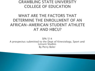GRAMBLING STATE UNIVERSITYCOLLEGE OF EDUCATIONWHAT ARE THE FACTORS THAT DETERMINE THE ENROLLMENT OF AN AFRICAN-AMERICAN STUDENT ATHLETE AT AND HBCU? SPA 514 A prospectus submitted to the Dept of Kinesiology, Sport and Leisure Studies By Perry Boler 