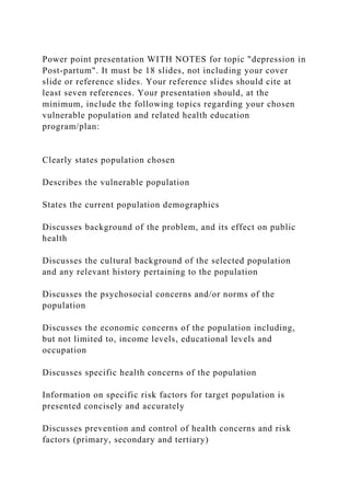 Power point presentation WITH NOTES for topic "depression in
Post-partum". It must be 18 slides, not including your cover
slide or reference slides. Your reference slides should cite at
least seven references. Your presentation should, at the
minimum, include the following topics regarding your chosen
vulnerable population and related health education
program/plan:
Clearly states population chosen
Describes the vulnerable population
States the current population demographics
Discusses background of the problem, and its effect on public
health
Discusses the cultural background of the selected population
and any relevant history pertaining to the population
Discusses the psychosocial concerns and/or norms of the
population
Discusses the economic concerns of the population including,
but not limited to, income levels, educational levels and
occupation
Discusses specific health concerns of the population
Information on specific risk factors for target population is
presented concisely and accurately
Discusses prevention and control of health concerns and risk
factors (primary, secondary and tertiary)
 