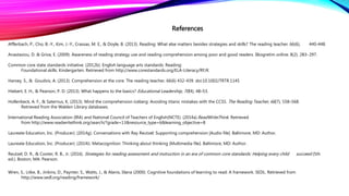References
Afflerbach, P., Cho, B.-Y., Kim, J.-Y., Crassas, M. E., & Doyle, B. (2013). Reading: What else matters besides strategies and skills? The reading teacher, 66(6), 440-448.
Anastasiou, D. & Griva, E. (2009). Awareness of reading strategy use and reading comprehension among poor and good readers. IIkogretim online. 8(2). 283-297.
Common core state standards initiative. (2012b). English language arts standards: Reading:
Foundational skills: Kindergarten. Retrieved from http://www.corestandards.org/ELA-Literacy/RF/K
Harvey, S., & Goudvis, A. (2013). Comprehension at the core. The reading teacher. 66(6) 432-439. doi:10.1002/TRTR.1145
Hiebert, E. H., & Pearson, P. D. (2013). What happens to the basics? Educational Leadership, 70(4), 48–53.
Hollenbeck, A. F., & Saternus, K. (2013). Mind the comprehension iceberg: Avoiding titanic mistakes with the CCSS. The Reading Teacher, 66(7), 558–568.
Retrieved from the Walden Library databases.
International Reading Association (IRA) and National Council of Teachers of English(NCTE). (2014a).ReadWriteThink. Retrieved
from http://www.readwritethink.org/search/?grade=13&resource_type=6&learning_objective=8
Laureate Education, Inc. (Producer). (2014g). Conversations with Ray Reutzel: Supporting comprehension [Audio file]. Baltimore, MD: Author.
Laureate Education, Inc. (Producer). (2014i). Metacognition: Thinking about thinking [Multimedia file]. Baltimore, MD: Author.
Reutzel, D. R., & Cooter, R. B., Jr. (2016). Strategies for reading assessment and instruction in an era of common core standards: Helping every child succeed (5th
ed.). Boston, MA: Pearson.
Wren, S., Litke, B., Jinkins, D., Paynter, S., Watts, J., & Alanis, Iilana (2000). Cognitive foundations of learning to read: A framework. SEDL. Retrieved from
http://www.sedl.org/reading/framework/
 