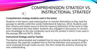 COMPREHENSION STRATEGY VS.
INSTRUCTIONAL STRATEGY
Comprehension strategy students used in the lesson:
Students in the lesson used metacognition to monitor themselves as they read the
passage to identify unfamiliar words (Hollenbeck & Saternus, 2013). Students used
their schema and media source to find the meaning (definition) of the word to help
them understand the story better. Students also engaged in discussions to connect
prior knowledge to the new vocabulary word and the context in which it was used in
the passage (IRA and NCTE, 2014a).
Instructional Strategy used by Teacher:
The teacher demonstrated and modeled how to stop at unfamiliar words through a
read aloud. She explicitly modeled how to find the definition and synonyms of the
word erratically through media sources. She then reread the sentence showing her
new understanding.
 