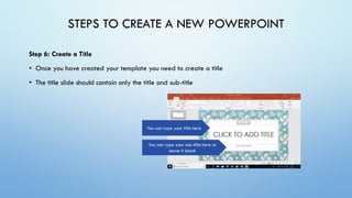 STEPS TO CREATE A NEW POWERPOINT
Step 6: Create a Title
• Once you have created your template you need to create a title
• The title slide should contain only the title and sub-title
You can type your title here
You can type your sub-title here or
leave it blank
 