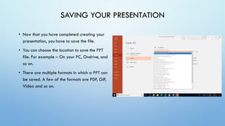 SAVING YOUR PRESENTATION
• Now that you have completed creating your
presentation, you have to save the file.
• You can choose the location to save the PPT
file. For example – On your PC, Ondrive, and
so on.
• There are multiple formats in which a PPT can
be saved. A few of the formats are PDF, GIF,
Video and so on.
 