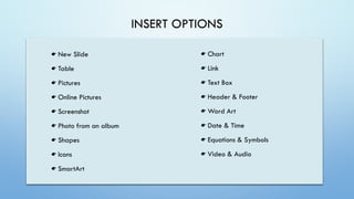 INSERT OPTIONS
New Slide
Table
Pictures
Online Pictures
Screenshot
Photo from an album
Shapes
Icons
SmartArt
Chart
Link
Text Box
Header & Footer
Word Art
Date & Time
Equations & Symbols
Video & Audio
 