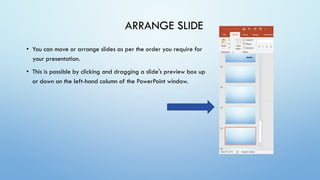• You can move or arrange slides as per the order you require for
your presentation.
• This is possible by clicking and dragging a slide's preview box up
or down on the left-hand column of the PowerPoint window.
ARRANGE SLIDE
 