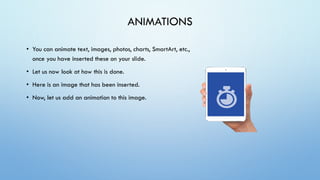 ANIMATIONS
• You can animate text, images, photos, charts, SmartArt, etc.,
once you have inserted these on your slide.
• Let us now look at how this is done.
• Here is an image that has been inserted.
• Now, let us add an animation to this image.
 