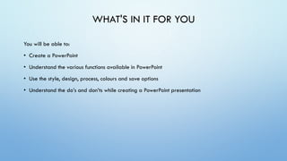 WHAT'S IN IT FOR YOU
You will be able to:
• Create a PowerPoint
• Understand the various functions available in PowerPoint
• Use the style, design, process, colours and save options
• Understand the do’s and don’ts while creating a PowerPoint presentation
 