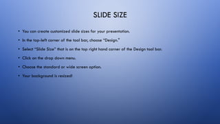 SLIDE SIZE
• You can create customized slide sizes for your presentation.
• In the top-left corner of the tool bar, choose “Design."
• Select “Slide Size” that is on the top right hand corner of the Design tool bar.
• Click on the drop down menu.
• Choose the standard or wide screen option.
• Your background is resized!
 