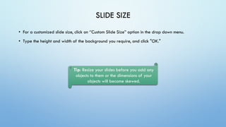 SLIDE SIZE
• For a customized slide size, click on ‘’Custom Slide Size” option in the drop down menu.
• Type the height and width of the background you require, and click "OK."
Tip: Resize your slides before you add any
objects to them or the dimensions of your
objects will become skewed.
 