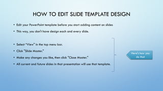 • Edit your PowerPoint template before you start adding content on slides
• This way, you don't have design each and every slide.
• Select “View" in the top menu bar.
• Click "Slide Master."
• Make any changes you like, then click "Close Master."
• All current and future slides in that presentation will use that template.
HOW TO EDIT SLIDE TEMPLATE DESIGN
Here's how you
do that
 
