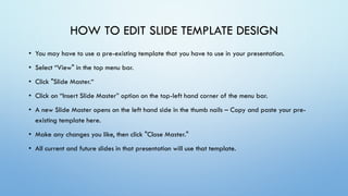 • You may have to use a pre-existing template that you have to use in your presentation.
• Select “View" in the top menu bar.
• Click "Slide Master.“
• Click on “Insert Slide Master” option on the top-left hand corner of the menu bar.
• A new Slide Master opens on the left hand side in the thumb nails – Copy and paste your pre-
existing template here.
• Make any changes you like, then click "Close Master."
• All current and future slides in that presentation will use that template.
HOW TO EDIT SLIDE TEMPLATE DESIGN
 