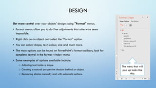 DESIGN
Get more control over your objects' designs using "Format" menus.
• Format menus allow you to do fine adjustments that otherwise seem
impossible.
• Right click on an object and select the "Format" option.
• You can adjust shape, text, colour, size and much more.
• The main options can be found on PowerPoint’s format toolbars, look for
complete control in the format window menu.
• Some examples of options available include:
o Adjusting text inside a shape.
o Creating a natural perspective shadow behind an object.
o Recoloring photos manually and with automatic options.
The menu that will
pop up looks like
this:
 