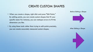 CREATE CUSTOM SHAPES
• When you create a shape, right click and press "Edit Points."
By editing points, you can create custom shapes that fit your
specific need. For instance, you can reshape arrows to fit the
dimensions you like.
• By using these tools rather than trying to edit points precisely,
you can create accurately measured custom shapes.
Before Editing a Shape
After Editing a Shape
 