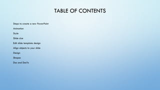 TABLE OF CONTENTS
Steps to create a new PowerPoint
Animation
Style
Slide size
Edit slide template design
Align objects to your slide
Design
Shapes
Dos and Don'ts
 