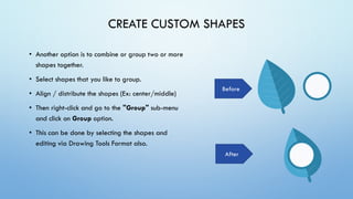CREATE CUSTOM SHAPES
• Another option is to combine or group two or more
shapes together.
• Select shapes that you like to group.
• Align / distribute the shapes (Ex: center/middle)
• Then right-click and go to the "Group" sub-menu
and click on Group option.
• This can be done by selecting the shapes and
editing via Drawing Tools Format also.
After
Before
 