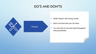 DO’S AND DON’TS
Visuals
• Make impact with strong visuals
• Don’t use fonts that are not clear
• Try and stick to one font style throughout
the presentation
 