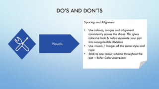 DO’S AND DON’TS
Visuals
Spacing and Alignment
• Use colours, images and alignment
consistently across the slides. This gives
cohesive look & helps separate your ppt
into recognizable divisions
• Use visuals / images of the same style and
type
• Stick to one colour scheme throughout the
ppt – Refer ColorLovers.com
 