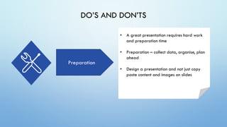 DO’S AND DON’TS
Preparation
• A great presentation requires hard work
and preparation time
• Preparation – collect data, organise, plan
ahead
• Design a presentation and not just copy
paste content and images on slides
 