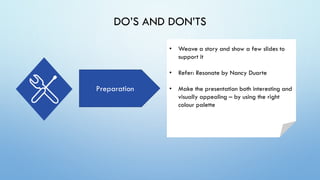 DO’S AND DON’TS
Preparation
• Weave a story and show a few slides to
support it
• Refer: Resonate by Nancy Duarte
• Make the presentation both interesting and
visually appealing – by using the right
colour palette
 