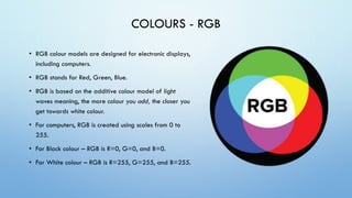COLOURS - RGB
• RGB colour models are designed for electronic displays,
including computers.
• RGB stands for Red, Green, Blue.
• RGB is based on the additive colour model of light
waves meaning, the more colour you add, the closer you
get towards white colour.
• For computers, RGB is created using scales from 0 to
255.
• For Black colour – RGB is R=0, G=0, and B=0.
• For White colour – RGB is R=255, G=255, and B=255.
 