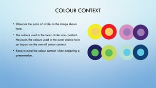 COLOUR CONTEXT
• Observe the pairs of circles in the image shown
here.
• The colours used in the inner circles are constant.
However, the colours used in the outer circles have
an impact on the overall colour context.
• Keep in mind the colour context when designing a
presentation.
 
