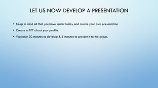 LET US NOW DEVELOP A PRESENTATION
• Keep in mind all that you have learnt today and create your own presentation
• Create a PPT about your profile.
• You have 30 minutes to develop & 5 minutes to present it to the group.
 
