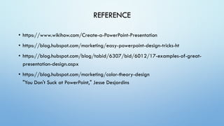 REFERENCE
• https://www.wikihow.com/Create-a-PowerPoint-Presentation
• https://blog.hubspot.com/marketing/easy-powerpoint-design-tricks-ht
• https://blog.hubspot.com/blog/tabid/6307/bid/6012/17-examples-of-great-
presentation-design.aspx
• https://blog.hubspot.com/marketing/color-theory-design
"You Don't Suck at PowerPoint," Jesse Desjardins
 