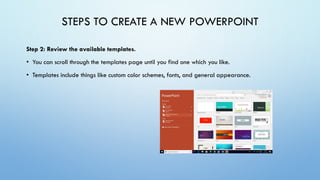 STEPS TO CREATE A NEW POWERPOINT
Step 2: Review the available templates.
• You can scroll through the templates page until you find one which you like.
• Templates include things like custom color schemes, fonts, and general appearance.
 