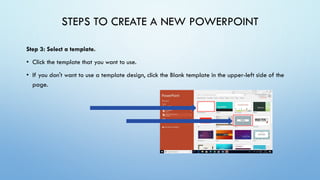 STEPS TO CREATE A NEW POWERPOINT
Step 3: Select a template.
• Click the template that you want to use.
• If you don't want to use a template design, click the Blank template in the upper-left side of the
page.
 