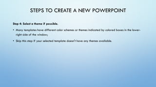 STEPS TO CREATE A NEW POWERPOINT
Step 4: Select a theme if possible.
• Many templates have different color schemes or themes indicated by colored boxes in the lower-
right side of the window;
• Skip this step if your selected template doesn't have any themes available.
 